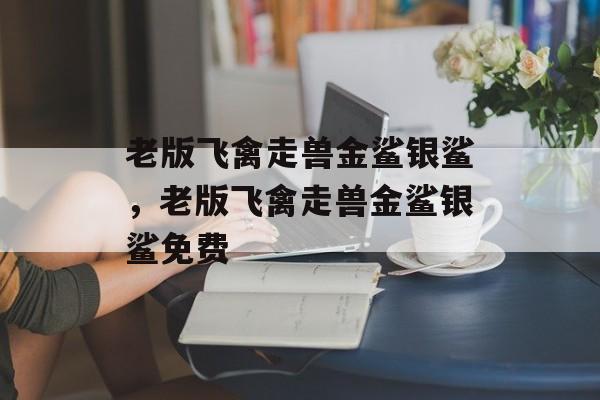 老版飞禽走兽金鲨银鲨，老版飞禽走兽金鲨银鲨免费