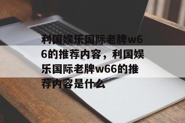 利国娱乐国际老牌w66的推荐内容，利国娱乐国际老牌w66的推荐内容是什么